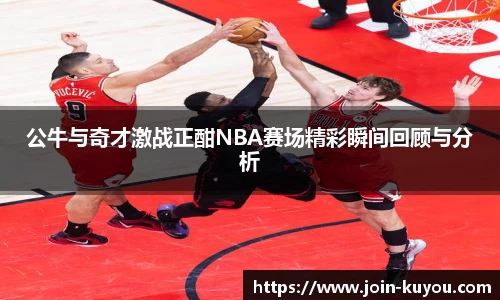 公牛与奇才激战正酣NBA赛场精彩瞬间回顾与分析
